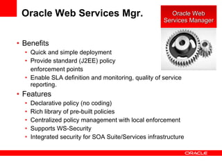Oracle Web Services Mgr. Benefits Quick and simple deployment Provide standard (J2EE) policy enforcement points Enable SLA definition and monitoring, quality of service reporting.  Features Declarative policy (no coding) Rich library of pre-built policies Centralized policy management with local enforcement Supports WS-Security Integrated security for SOA Suite/Services infrastructure  Oracle Web Services Manager 