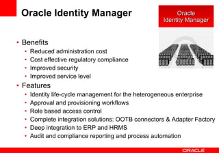 Oracle Identity Manager Benefits Reduced administration cost Cost effective regulatory compliance Improved security Improved service level Features Identity life-cycle management for the heterogeneous enterprise Approval and provisioning workflows Role based access control Complete integration solutions: OOTB connectors & Adapter Factory Deep integration to ERP and HRMS Audit and compliance reporting and process automation Oracle Identity Manager 