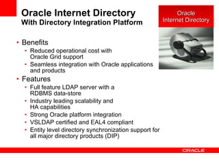 Oracle Internet Directory With Directory Integration Platform Benefits Reduced operational cost with  Oracle Grid support Seamless integration with Oracle applications and products Features Full feature LDAP server with a  RDBMS data-store Industry leading scalability and  HA capabilities Strong Oracle platform integration VSLDAP certified and EAL4 compliant Entity level directory synchronization support for all major directory products (DIP) Oracle Internet Directory 