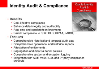 Identity Audit & Compliance Benefits Cost effective compliance Enhance data integrity and auditability Real time and consistent enforcements Enable compliance to SOX, GLB, HIPAA, J-SOX, … Features Comprehensive historical and temporal audit data Comprehensive operational and historical reports Attestation of entitlements Segregation of duties via denial policies Comprehensive system and exception logging Integration with Audit Vault, ICM, and 3 rd  party compliance products Oracle Identity Audit & Compliance 