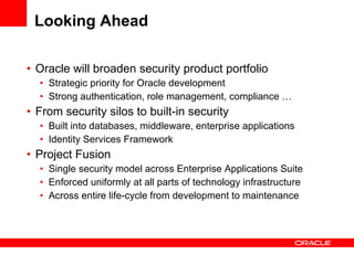 Looking Ahead Oracle will broaden security product portfolio Strategic priority for Oracle development Strong authentication, role management, compliance … From security silos to built-in security Built into databases, middleware, enterprise applications Identity Services Framework Project Fusion Single security model across Enterprise Applications Suite Enforced uniformly at all parts of technology infrastructure Across entire life-cycle from development to maintenance 