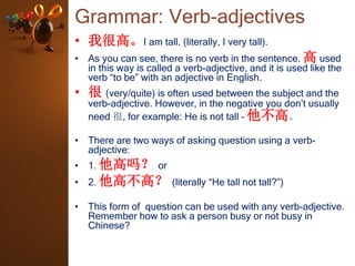 Grammar: Verb-adjectives
• 我很高。I am tall. (literally, I very tall).
• As you can see, there is no verb in the sentence. 高 used
in this way is called a verb-adjective, and it is used like the
verb “to be” with an adjective in English.
• 很 (very/quite) is often used between the subject and the
verb-adjective. However, in the negative you don’t usually
need 很, for example: He is not tall – 他不高。
• There are two ways of asking question using a verb-
adjective:
• 1. 他高吗？ or
• 2. 他高不高？ (literally “He tall not tall?”)
• This form of question can be used with any verb-adjective.
Remember how to ask a person busy or not busy in
Chinese?
 