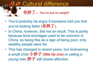 Cultural difference
• You’d probably be angry if someone told you that
you’re looking fatter (你胖了).
• In China, however, this not an insult. This is partly
because food shortages used to be common in
China, so being this as a sign of being poor; only
wealthy people were fat.
• This has changed in recent years, but nicknaming
a small child 小胖子 (little fat one) or calling a
young man 胖子 still shows affection.
你胖了。You’ve put on weight!
 