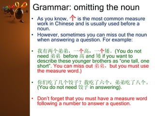 Grammar: omitting the noun
• As you know, 个 is the most common measure
work in Chinese and is usually used before a
noun.
• However, sometimes you can miss out the noun
when answering a question. For example:
• 我有两个弟弟，一个高，一个矮。(You do not
need 弟弟 before 高 and 矮 if you want to
describe these younger brothers as “one tall, one
short”. You can miss out 弟弟，but you must use
the measure word.)
• 你们吃了几个饺子？我吃了六个，弟弟吃了八个。
(You do not need 饺子 in answering).
• Don’t forget that you must have a measure word
following a number to answer a question.
 