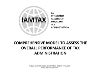 AN
                            INTEGRATED
                            ASSESSMENT
                            MODEL FOR
                            TAX
                            ADMINISTRATION




COMPREHENSIVE MODEL TO ASSESS THE
   OVERALL PERFORMANCE OF TAX
        ADMINISTRATION

      PUBLIC SECTOR AND GOVERNANCE GROUP (PRMPS)
                   WORLD BANK GROUP
 