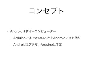 コンセプト
• Androidはすげーコンピューター
• ArduinoではできないことをAndroidで逆も然り
• Androidはアタマ、Arduinoは手足
 