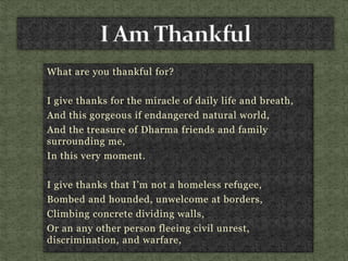 What are you thankful for?
I give thanks for the miracle of daily life and breath,
And this gorgeous if endangered natural world,
And the treasure of Dharma friends and family
surrounding me,
In this very moment.
I give thanks that I’m not a homeless refugee,
Bombed and hounded, unwelcome at borders,
Climbing concrete dividing walls,
Or an any other person fleeing civil unrest,
discrimination, and warfare,
 