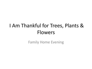 I Am Thankful for Trees, Plants &
Flowers
Family Home Evening
 