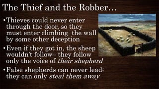 The Thief and the Robber…
•Thieves could never enter
through the door, so they
must enter climbing the wall or
by some other deception
•Even if they got in, the sheep
wouldn’t follow– they follow
only the voice of their shepherd
•False shepherds can never lead;
they can only steal them away
 