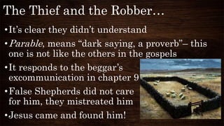 The Thief and the Robber…
•It’s clear they didn’t understand
•Parable, means “dark saying, a proverb”– this
one is not like the others in the gospels
•It responds to the beggar’s
excommunication in chapter 9
•False Shepherds did not care
for him, they mistreated him
•Jesus came and found him!
 