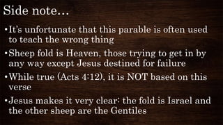 Side note…
•It’s unfortunate that this parable is often used
to teach the wrong thing
•Sheep fold is Heaven, those trying to get in by
any way except Jesus destined for failure
•While true (Acts 4:12), it is NOT based on this
verse
•Jesus makes it very clear: the fold is Israel and
the other sheep are the Gentiles
 