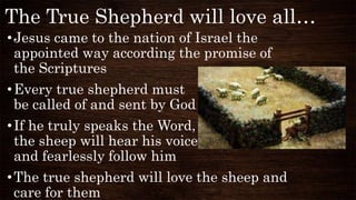 The True Shepherd will love all…
•Jesus came to the nation of Israel the
appointed way according the promise of
the Scriptures
•Every true shepherd must
be called of and sent by God
•If he truly speaks the Word,
the sheep will hear his voice
and fearlessly follow him
•The true shepherd will love the sheep and
care for them
 