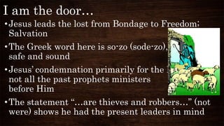 I am the door…
•Jesus leads the lost from Bondage to Freedom;
Salvation
•The Greek word here is so-zo (sode-zo), delivered
safe and sound
•Jesus’ condemnation primarily for the Pharisees,
not all the past prophets ministers
before Him
•The statement “…are thieves and robbers…” (not
were) shows he had the present leaders in mind
 