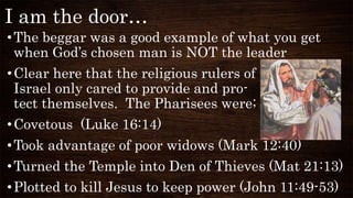 I am the door…
•The beggar was a good example of what you get
when God’s chosen man is NOT the leader
•Clear here that the religious rulers of
Israel only cared to provide and pro-
tect themselves. The Pharisees were;
•Covetous (Luke 16:14)
•Took advantage of poor widows (Mark 12:40)
•Turned the Temple into Den of Thieves (Mat 21:13)
•Plotted to kill Jesus to keep power (John 11:49-53)
 