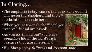 In Closing…
•The emphasis today was on the door, next week it
will ne on the Shepherd and the 2nd
declaration he made here
•When you go through the “door” you
receive life and are saved!
•As you go “in and out” you enjoy
abundant life in the Lord’s rich
pastures (not just in eternity)
•His Sheep enjoy fullness and freedom, now!
 