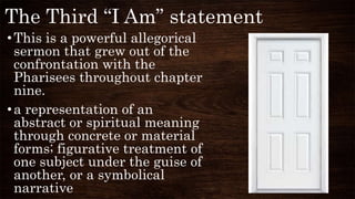 The Third “I Am” statement
•This is a powerful allegorical
sermon that grew out of the
confrontation with the
Pharisees throughout chapter
nine.
•a representation of an
abstract or spiritual meaning
through concrete or material
forms; figurative treatment of
one subject under the guise of
another, or a symbolical
narrative
 