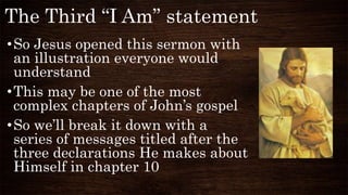 The Third “I Am” statement
•So Jesus opened this sermon with
an illustration everyone would
understand
•This may be one of the most
complex chapters of John’s gospel
•So we’ll break it down with a
series of messages titled after the
three declarations He makes about
Himself in chapter 10
 