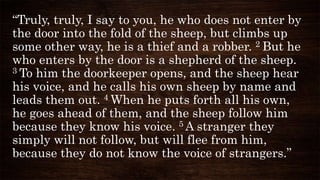 “Truly, truly, I say to you, he who does not enter by
the door into the fold of the sheep, but climbs up
some other way, he is a thief and a robber. 2 But he
who enters by the door is a shepherd of the sheep.
3 To him the doorkeeper opens, and the sheep hear
his voice, and he calls his own sheep by name and
leads them out. 4 When he puts forth all his own,
he goes ahead of them, and the sheep follow him
because they know his voice. 5 A stranger they
simply will not follow, but will flee from him,
because they do not know the voice of strangers.”
 