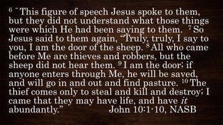 6 “ This figure of speech Jesus spoke to them,
but they did not understand what those things
were which He had been saying to them. 7 So
Jesus said to them again, “Truly, truly, I say to
you, I am the door of the sheep. 8 All who came
before Me are thieves and robbers, but the
sheep did not hear them. 9 I am the door; if
anyone enters through Me, he will be saved,
and will go in and out and find pasture. 10 The
thief comes only to steal and kill and destroy; I
came that they may have life, and have it
abundantly.” John 10:1-10, NASB
 