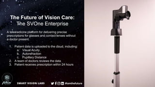 The Future of Vision Care:
The SVOne Enterprise
A telemedicine platform for delivering precise
prescriptions for glasses and contact lenses without
a doctor present.
1. Patient data is uploaded to the cloud, including:
a. Visual Acuity
b. Autorefraction
c. Pupillary Distance
2. A team of doctors reviews the data
3. Patient receives prescription within 24 hours
#iamthefuture
 