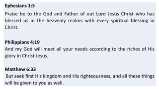 Ephesians 1:3
Praise be to the God and Father of out Lord Jesus Christ who has
blessed us in the heavenly realms with every spiritual blessing in
Christ.
Philippians 4:19
And my God will meet all your needs according to the riches of His
glory in Christ Jesus.
Matthew 6:33
But seek first His kingdom and His righteousness, and all these things
will be given to you as well.
 