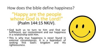 How does the bible define happiness?
“Happy are the people
whose God is the Lord!”
(Psalm 144:15 NKJV).
• God built us to turn to him and find our
fulfillment, our contentment and our happiness
in a relationship with Him.
• This is why true happiness is never found in
external circumstances. It is a byproduct of
seeking first God’s kingdom and His
righteousness.
 
