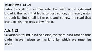 Matthew 7:13-14
Enter through the narrow gate. For wide is the gate and
broad is the road that leads to destruction, and many enter
through it. But small is the gate and narrow the road that
leads to life, and only a few find it.
Acts 4:12
Salvation is found in no one else, for there is no other name
under heaven given to mankind by which we must be
saved.
 