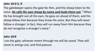 John 10:3-5, 9
The gatekeeper opens the gate for Him, and the sheep listen to His
voice. He calls His own sheep by name and leads them out. 4 When
He has brought out all His own, He goes on ahead of them, and His
sheep follow Him because they know His voice. But they will never
follow a stranger; in fact, they will run away from Him because they
do not recognize a stranger’s voice.”
John 10:9
I am the gate; whoever enters through me will be saved. They will
come in and go out, and find pasture.
 