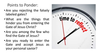 Points to Ponder:
• Are you rejecting the falsely
labeled gates?
• What are the things that
hinder you from entering the
Gate of Jesus Christ?
• Are you among the few who
find the Gate of Jesus?
• Are you ready to enter the
Gate and accept Jesus as
your personal savior?
 