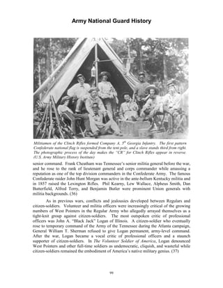 Army National Guard History 
Militiamen of the Clinch Rifles formed Company A, 5th Georgia Infantry. The first pattern Confederate national flag is suspended from the tent pole, and a slave stands third from right. The photographic process of the day makes the “CR” for Clinch Rifles appear in reverse. (U.S. Army Military History Institute) 
senior command. Frank Cheatham was Tennessee’s senior militia general before the war, and he rose to the rank of lieutenant general and corps commander while amassing a reputation as one of the top division commanders in the Confederate Army. The famous Confederate raider John Hunt Morgan was active in the ante-bellum Kentucky militia and in 1857 raised the Lexington Rifles. Phil Kearny, Lew Wallace, Alpheus Smith, Dan Butterfield, Alfred Terry, and Benjamin Butler were prominent Union generals with militia backgrounds. (36) 
As in previous wars, conflicts and jealousies developed between Regulars and citizen-soldiers. Volunteer and militia officers were increasingly critical of the growing numbers of West Pointers in the Regular Army who allegedly arrayed themselves as a tight-knit group against citizen-soldiers. The most outspoken critic of professional officers was John A. “Black Jack” Logan of Illinois. A citizen-soldier who eventually rose to temporary command of the Army of the Tennessee during the Atlanta campaign, General William T. Sherman refused to give Logan permanent, army-level command. After the war, Logan became a vocal critic of professional officers and a staunch supporter of citizen-soldiers. In The Volunteer Soldier of America, Logan denounced West Pointers and other full-time soldiers as undemocratic, cliquish, and wasteful while citizen-soldiers remained the embodiment of America’s native military genius. (37) 
99 
 