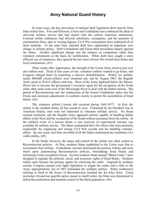 Army National Guard History 
In many ways, the key provisions of national draft legislation drew heavily from State militia laws. First and foremost, Union and Confederate laws embraced the ideal of universal military service that had started with the earliest American settlements. Colonial militia ordinances had allowed substitutes, exemptions, and the payment of commutation fines, and, to varying degrees, Civil War conscription laws embraced all of these methods. At the same time, national draft laws represented an important, new change in military policy. Both Confederate and Union draft procedures largely ignored the States. Another significant change was the reliance on compulsory rather than voluntary enlistments as the basis for mobilization. While draft laws sought a more efficient use of manpower, they ignored the ties most citizens felt toward their States and local communities. (41) 
Three weeks after Appomattox, the strength of the Union Army stood at just over one million men. Tired of four years of war, volunteer soldiers wanted to go home, and Congress obliged them by launching a massive demobilization. Within six months, nearly 800,000 citizen-soldiers were mustered out, and by August 1867, the Regular Army stood at 56,815 officers and men. Most of the Army deployed below the Mason- Dixon line to become the government’s executive agent for the occupation of the South while other units went west of the Mississippi River to deal with the Indian nations. The period of Reconstruction saw the readmission of the former Confederate states into the Union and necessary adjustments in southern society to permit the assimilation of freed blacks. (42) 
The volunteer militia’s lowest ebb occurred during 1865-1877. At first, the militia in the northern States all but ceased to exist. Exhausted by the bloodiest war in American history, men were not interested in voluntary military service. No threat seemed imminent, and the Regular Army appeared entirely capable of handling Indian affairs in the West and the occupation of the South without assistance from the militia. In the unlikely event of a serious threat, a vast reservoir of experienced veterans was available for military service. The States maintained their AG offices that were primarily responsible for organizing and storing Civil War records and for handling veterans’ affairs. By one count, less than one-third of all the States maintained any semblance of a viable militia. (43) 
In the South, however, the status and control of the militia was often central to Reconstruction policies. At first, southern States readmitted to the Union were free to reconstitute their militias. Confederate veterans dominated the postwar militias and were intent upon undermining Reconstruction policies, intimidating freed blacks and restraining Union occupation forces. Several southern States passed “Black Codes,” laws designed to regulate the political, social, and economic rights of freed blacks. Southern militia units became the primary agents for enforcing the codes. Angered by southern actions, Congress passed civil rights legislation to negate the codes, and a rider to the Army Appropriations Act of 1867 disbanded the southern militias. White southerners refusing to bend to the forces of Reconstruction founded the Ku Klux Klan. Using nocturnal, hit-and-run guerilla tactics meant to instill terror, the Klan was determined to defeat Reconstruction and maintain control of the black population. (44) 
101 
 