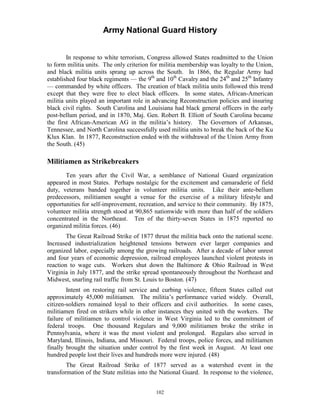 Army National Guard History 
In response to white terrorism, Congress allowed States readmitted to the Union to form militia units. The only criterion for militia membership was loyalty to the Union, and black militia units sprang up across the South. In 1866, the Regular Army had established four black regiments — the 9th and 10th Cavalry and the 24th and 25th Infantry 
— commanded by white officers. The creation of black militia units followed this trend except that they were free to elect black officers. In some states, African-American militia units played an important role in advancing Reconstruction policies and insuring black civil rights. South Carolina and Louisiana had black general officers in the early post-bellum period, and in 1870, Maj. Gen. Robert B. Elliott of South Carolina became the first African-American AG in the militia’s history. The Governors of Arkansas, Tennessee, and North Carolina successfully used militia units to break the back of the Ku Klux Klan. In 1877, Reconstruction ended with the withdrawal of the Union Army from the South. (45) 
Militiamen as Strikebreakers 
Ten years after the Civil War, a semblance of National Guard organization appeared in most States. Perhaps nostalgic for the excitement and camaraderie of field duty, veterans banded together in volunteer militia units. Like their ante-bellum predecessors, militiamen sought a venue for the exercise of a military lifestyle and opportunities for self-improvement, recreation, and service to their community. By 1875, volunteer militia strength stood at 90,865 nationwide with more than half of the soldiers concentrated in the Northeast. Ten of the thirty-seven States in 1875 reported no organized militia forces. (46) 
The Great Railroad Strike of 1877 thrust the militia back onto the national scene. Increased industrialization heightened tensions between ever larger companies and organized labor, especially among the growing railroads. After a decade of labor unrest and four years of economic depression, railroad employees launched violent protests in reaction to wage cuts. Workers shut down the Baltimore & Ohio Railroad in West Virginia in July 1877, and the strike spread spontaneously throughout the Northeast and Midwest, snarling rail traffic from St. Louis to Boston. (47) 
Intent on restoring rail service and curbing violence, fifteen States called out approximately 45,000 militiamen. The militia’s performance varied widely. Overall, citizen-soldiers remained loyal to their officers and civil authorities. In some cases, militiamen fired on strikers while in other instances they united with the workers. The failure of militiamen to control violence in West Virginia led to the commitment of federal troops. One thousand Regulars and 9,000 militiamen broke the strike in Pennsylvania, where it was the most violent and prolonged. Regulars also served in Maryland, Illinois, Indiana, and Missouri. Federal troops, police forces, and militiamen finally brought the situation under control by the first week in August. At least one hundred people lost their lives and hundreds more were injured. (48) 
The Great Railroad Strike of 1877 served as a watershed event in the transformation of the State militias into the National Guard. In response to the violence, 
102 
 