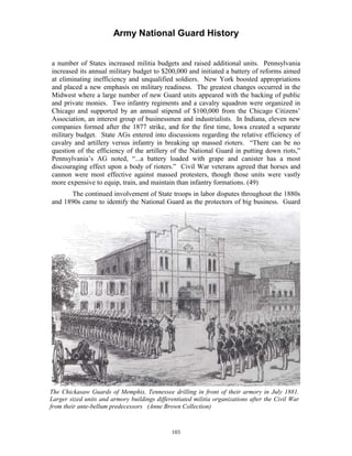 Army National Guard History 
a number of States increased militia budgets and raised additional units. Pennsylvania increased its annual military budget to $200,000 and initiated a battery of reforms aimed at eliminating inefficiency and unqualified soldiers. New York boosted appropriations and placed a new emphasis on military readiness. The greatest changes occurred in the Midwest where a large number of new Guard units appeared with the backing of public and private monies. Two infantry regiments and a cavalry squadron were organized in Chicago and supported by an annual stipend of $100,000 from the Chicago Citizens’ Association, an interest group of businessmen and industrialists. In Indiana, eleven new companies formed after the 1877 strike, and for the first time, Iowa created a separate military budget. State AGs entered into discussions regarding the relative efficiency of cavalry and artillery versus infantry in breaking up massed rioters. “There can be no question of the efficiency of the artillery of the National Guard in putting down riots,” Pennsylvania’s AG noted, “...a battery loaded with grape and canister has a most discouraging effect upon a body of rioters.” Civil War veterans agreed that horses and cannon were most effective against massed protesters, though those units were vastly more expensive to equip, train, and maintain than infantry formations. (49) 
The continued involvement of State troops in labor disputes throughout the 1880s and 1890s came to identify the National Guard as the protectors of big business. Guard 
The Chickasaw Guards of Memphis, Tennessee drilling in front of their armory in July 1881. Larger sized units and armory buildings differentiated militia organizations after the Civil War from their ante-bellum predecessors (Anne Brown Collection) 
103 
 