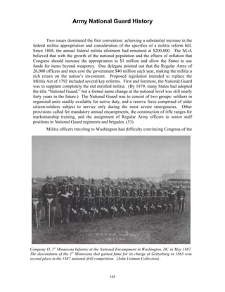 Army National Guard History 
Two issues dominated the first convention: achieving a substantial increase in the federal militia appropriation and consideration of the specifics of a militia reform bill. Since 1808, the annual federal militia allotment had remained at $200,000. The NGA believed that with the growth of the national population and the effects of inflation that Congress should increase the appropriation to $1 million and allow the States to use funds for items beyond weaponry. One delegate pointed out that the Regular Army of 26,000 officers and men cost the government $40 million each year, making the militia a rich return on the nation’s investment. Proposed legislation intended to replace the Militia Act of 1792 included several key reforms. First and foremost, the National Guard was to supplant completely the old enrolled militia. (By 1879, many States had adopted the title “National Guard,” but a formal name change at the national level was still nearly forty years in the future.) The National Guard was to consist of two groups: soldiers in organized units readily available for active duty, and a reserve force comprised of older citizen-soldiers subject to service only during the most severe emergencies. Other provisions called for mandatory annual encampments, the construction of rifle ranges for marksmanship training, and the assignment of Regular Army officers to senior staff positions in National Guard regiments and brigades. (53) 
Militia officers traveling to Washington had difficulty convincing Congress of the 
Company D, 1st Minnesota Infantry at the National Encampment in Washington, DC in May 1887. The descendants of the 1st Minnesota that gained fame for its charge at Gettysburg in 1863 won second place in the 1887 national drill competition. (John Listman Collection) 
105 
 