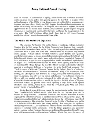 Army National Guard History 
need for reforms. A combination of apathy, antimilitarism and a devotion to States’ rights prevented militia leaders from gaining approval for their bill. In a repeat of the political concerns of the 1780s, several Congressmen viewed the bill as an unnecessary intrusion into State affairs. Finally, the NGA dropped the reform bill and concentrated its efforts on increasing militia funding. On this point, the Army lent its support. Increased appropriations for the militia meant that the Army could more quickly displace its aging inventories of weapons and equipment to the States and hasten the modernization of its own units. The NGA’s lobbying efforts finally bore fruit in 1887 when Congress doubled the militia’s annual allotment to $400,000. (54) 
The Militia and Westward Expansion 
The Louisiana Purchase in 1802 and the Treaty of Guadalupe-Hidalgo ending the Mexican War in 1848 gained for the United States the huge landmass that eventually constituted the States of the West and the Plains. As settlers pushed westward beyond the Mississippi River to carve new States and Territories from the wilderness, they formed militia groups. Citizen-soldiers provided protection against bandits and vigilantes, guarded prisoners, acted as posses, controlled riots in the cities, safeguarded officials and helped to settle disputes over ranch, water, and mining claims. A principle function of local militias was to provide security against Indian attacks and to launch reprisal raids. In August 1862, Minnesota citizen-soldiers put down a Sioux uprising that cost the lives of more than 600 whites. Perhaps the most bloodthirsty moment in the militia’s history occurred in southeastern Colorado in November 1864 at the Sand Creek Massacre. The Third Regiment of Colorado Volunteer Cavalry, led by Colonel John M. Chivington, attacked a mixed settlement of Cheyennes and Arapahos. Many of the braves were away hunting, and Chivington’s men destroyed the village, killing and mutilating nearly 150 Native Americans, most of who were women and children. The militiamen returned to Denver with one hundred scalps they displayed for public viewing. In New Mexico, Colonel Kit Carson used the militia to humble the Apaches. In 1868, a band of fifty-one militiamen suffered 55 percent losses while repelling a large Indian attack against Beecher’s Island on the Arkansas River. After the 1860s, the Regular Army took up the primary burden of Indian fighting. (55) 
On the Pacific coast, California created the most substantial militia forces in the West. Mexico ceded California to the United States in 1848, and two years later, it became the thirty-first State. California’s first militia unit predated Statehood. Citizens organized the 1st California Guard in San Francisco in 1849 to subdue lawless gangs. At the ceremony marking California’s admission to the Union, the 1st California Guard fired the necessary salutes. The unit drilled frequently at the Presidio of San Francisco, and in 1850, built the Military Hall as its own armory building. That same year, the legislature created the position of AG, divided the State into four militia districts and authorized the creation of volunteer militia companies. With the State’s population and economic activity centered on San Francisco, Sacramento, and the gold mines of the Sierra Nevada, most militia companies formed in northern California. Within five years, the number of 
106 
 