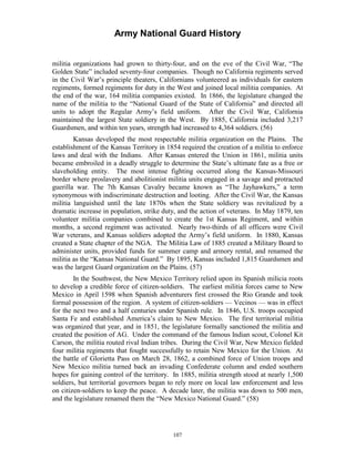 Army National Guard History 
militia organizations had grown to thirty-four, and on the eve of the Civil War, “The Golden State” included seventy-four companies. Though no California regiments served in the Civil War’s principle theaters, Californians volunteered as individuals for eastern regiments, formed regiments for duty in the West and joined local militia companies. At the end of the war, 164 militia companies existed. In 1866, the legislature changed the name of the militia to the “National Guard of the State of California” and directed all units to adopt the Regular Army’s field uniform. After the Civil War, California maintained the largest State soldiery in the West. By 1885, California included 3,217 Guardsmen, and within ten years, strength had increased to 4,364 soldiers. (56) 
Kansas developed the most respectable militia organization on the Plains. The establishment of the Kansas Territory in 1854 required the creation of a militia to enforce laws and deal with the Indians. After Kansas entered the Union in 1861, militia units became embroiled in a deadly struggle to determine the State’s ultimate fate as a free or slaveholding entity. The most intense fighting occurred along the Kansas-Missouri border where proslavery and abolitionist militia units engaged in a savage and protracted guerilla war. The 7th Kansas Cavalry became known as “The Jayhawkers,” a term synonymous with indiscriminate destruction and looting. After the Civil War, the Kansas militia languished until the late 1870s when the State soldiery was revitalized by a dramatic increase in population, strike duty, and the action of veterans. In May 1879, ten volunteer militia companies combined to create the 1st Kansas Regiment, and within months, a second regiment was activated. Nearly two-thirds of all officers were Civil War veterans, and Kansas soldiers adopted the Army’s field uniform. In 1880, Kansas created a State chapter of the NGA. The Militia Law of 1885 created a Military Board to administer units, provided funds for summer camp and armory rental, and renamed the militia as the “Kansas National Guard.” By 1895, Kansas included 1,815 Guardsmen and was the largest Guard organization on the Plains. (57) 
In the Southwest, the New Mexico Territory relied upon its Spanish milicia roots to develop a credible force of citizen-soldiers. The earliest militia forces came to New Mexico in April 1598 when Spanish adventurers first crossed the Rio Grande and took formal possession of the region. A system of citizen-soldiers — Vecinos — was in effect for the next two and a half centuries under Spanish rule. In 1846, U.S. troops occupied Santa Fe and established America’s claim to New Mexico. The first territorial militia was organized that year, and in 1851, the legislature formally sanctioned the militia and created the position of AG. Under the command of the famous Indian scout, Colonel Kit Carson, the militia routed rival Indian tribes. During the Civil War, New Mexico fielded four militia regiments that fought successfully to retain New Mexico for the Union. At the battle of Glorietta Pass on March 28, 1862, a combined force of Union troops and New Mexico militia turned back an invading Confederate column and ended southern hopes for gaining control of the territory. In 1885, militia strength stood at nearly 1,500 soldiers, but territorial governors began to rely more on local law enforcement and less on citizen-soldiers to keep the peace. A decade later, the militia was down to 500 men, and the legislature renamed them the “New Mexico National Guard.” (58) 
107 
 