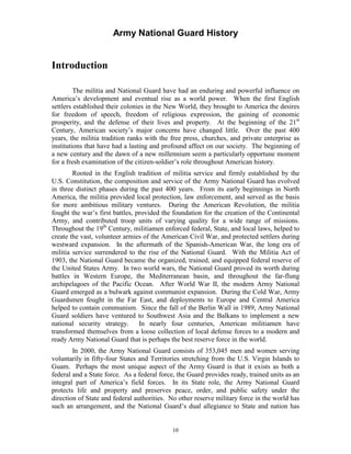 Army National Guard History 
Introduction 
The militia and National Guard have had an enduring and powerful influence on America’s development and eventual rise as a world power. When the first English settlers established their colonies in the New World, they brought to America the desires for freedom of speech, freedom of religious expression, the gaining of economic prosperity, and the defense of their lives and property. At the beginning of the 21st Century, American society’s major concerns have changed little. Over the past 400 years, the militia tradition ranks with the free press, churches, and private enterprise as institutions that have had a lasting and profound affect on our society. The beginning of a new century and the dawn of a new millennium seem a particularly opportune moment for a fresh examination of the citizen-soldier’s role throughout American history. 
Rooted in the English tradition of militia service and firmly established by the U.S. Constitution, the composition and service of the Army National Guard has evolved in three distinct phases during the past 400 years. From its early beginnings in North America, the militia provided local protection, law enforcement, and served as the basis for more ambitious military ventures. During the American Revolution, the militia fought the war’s first battles, provided the foundation for the creation of the Continental Army, and contributed troop units of varying quality for a wide range of missions. Throughout the 19th Century, militiamen enforced federal, State, and local laws, helped to create the vast, volunteer armies of the American Civil War, and protected settlers during westward expansion. In the aftermath of the Spanish-American War, the long era of militia service surrendered to the rise of the National Guard. With the Militia Act of 1903, the National Guard became the organized, trained, and equipped federal reserve of the United States Army. In two world wars, the National Guard proved its worth during battles in Western Europe, the Mediterranean basin, and throughout the far-flung archipelagoes of the Pacific Ocean. After World War II, the modern Army National Guard emerged as a bulwark against communist expansion. During the Cold War, Army Guardsmen fought in the Far East, and deployments to Europe and Central America helped to contain communism. Since the fall of the Berlin Wall in 1989, Army National Guard soldiers have ventured to Southwest Asia and the Balkans to implement a new national security strategy. In nearly four centuries, American militiamen have transformed themselves from a loose collection of local defense forces to a modern and ready Army National Guard that is perhaps the best reserve force in the world. 
In 2000, the Army National Guard consists of 353,045 men and women serving voluntarily in fifty-four States and Territories stretching from the U.S. Virgin Islands to Guam. Perhaps the most unique aspect of the Army Guard is that it exists as both a federal and a State force. As a federal force, the Guard provides ready, trained units as an integral part of America’s field forces. In its State role, the Army National Guard protects life and property and preserves peace, order, and public safety under the direction of State and federal authorities. No other reserve military force in the world has such an arrangement, and the National Guard’s dual allegiance to State and nation has 
10 
 