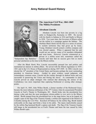 Army National Guard History 
The American Civil War, 1861-1865 The Militia Presidents Abraham Lincoln Abraham Lincoln was born into poverty in a log cabin in Hodgenville, Kentucky in 1809. with his family to Indiana in 1816 and finally to Illinois in 1830. ears later, the Governor of Illinois called out the militia in a campaign against the Indians. chieftain Black Hawk led the Sacs in a series of actions to reclaim territories they had given up by treaty. Young Abraham Lincoln joined a militia company and was elected captain. hen it appeared that his unit would not see service, many of its members disbanded and went home. Lincoln volunteered as a private in a militia scout unit, sometimes called the “Independent Spy Battalion.” Lincoln said later that no success gave him as much personal satisfaction as his time in the Illinois militia. After the Black Hawk War, Lincoln successfully pursued law and politics and maintained an interest in militia affairs. the Illinois legislature in 1834- 1841 and in the U.S. House of Representatives during 1847-1849. n 1860, Lincoln was elected the 16th president of the United States and became perhaps the most outstanding president in American history. Guided by great wisdom, sound judgment, and extraordinary common sense, Lincoln led the country through its darkest hours and was successful in preserving the Union and freeing the slaves. As commander in chief, Lincoln proved an adept strategist who realized that destroying the armies of the Confederacy was more important than capturing Richmond or seizing other strategic points. On April 14, 1865, John Wilkes Booth, a former member of the Richmond Grays, became the most infamous militiaman of the 19th Century when he assassinated President Lincoln at Ford’s Theater in Washington, DC. ooth broke into the presidential box during a play and shot the most prestigious citizen-soldier to ever serve in the Illinois militia. ooth jumped from the presidential box to the stage below, but as he leaped, he caught a spur on the flag of the Treasury Guards, a militia unit organized in the District of Columbia during the Civil War. Knocked off balance by the militia flag, Booth landed awkwardly on the stage and broke a bone in his ankle. inadvertently caused by the militia flag hastened Booth’s capture and death. flag of the Treasury Guards still hangs in the presidential box at Ford's Theater and bears the tear caused by John Wilkes Booth's spur. He moved Two yThe WHowever, He served with IBBThe injuryThe 
113 
 