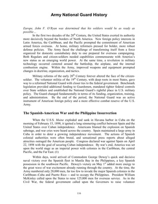 Army National Guard History 
Europe, John F. O’Ryan was determined that his soldiers would be as ready as possible… 
In the first two decades of the 20th Century, the United States exerted its authority more decisively beyond the borders of North America. New foreign policy interests in Latin America, the Caribbean, and the Pacific prompted the commitment of American armed forces overseas. At home, military reformers pressed for bolder, more robust defense policies. The Army faced the challenge of transforming itself from a force organized for domestic constabulary duty to one prepared for overseas campaigning. Both Regulars and citizen-soldiers needed capabilities commensurate with America’s new status as an emerging world power. At the same time, a revolution in military technology occurred centered around the battleship, the airplane, and the internal combustion engine. Within the Army, improved weapons and equipment prompted changes in doctrine, organization, and tactics. 
Military reforms of the early 20th Century forever altered the face of the citizen- soldier. The volunteer militia of the 19th Century, with deep roots in most States, gave way to a reformed National Guard with closer ties to the federal government. Benchmark legislation provided additional funding to Guardsmen, mandated tighter federal controls over State soldiers and established the National Guard’s rightful place in U.S. military policy. The Guard changed fundamentally in terms of its funding, organization, training, and administration. By the end of the period, the National Guard was an active instrument of American foreign policy and a more effective combat reserve of the U.S. Army. 
The Spanish-American War and the Philippine Insurrection 
When the U.S.S. Maine exploded and sank in Havana harbor in Cuba on the morning of February 15, 1898, it ignited a long simmering conflict between Spain and the United States over Cuban independence. Americans blamed the explosion on Spanish sabotage, and war cries were heard across the country. Spain maintained a large army in Cuba in order to deter a growing independence movement. The actions of Spanish colonial authorities were often brutal, and sensational press reports about alleged atrocities outraged the American people. Congress declared war against Spain on April 22, 1898 with the goal of securing Cuban independence. By war’s end, America was set upon the world stage as an imperial power with colonies in the Caribbean, the central Pacific, and the Far East. (1) 
Within days, word arrived of Commodore George Dewey’s quick and decisive naval victory over the Spanish fleet in Manila Bay in the Philippines, a key Spanish possession in the southwest Pacific. Dewey's victory on May 1st added more energy to the great wave of war excitement already running through the country. At the time, the Army numbered only 28,000 men, far too few to invade the major Spanish colonies in the Caribbean--Cuba and Puerto Rico --and to occupy the Philippines. President William McKinley called upon the States to raise 125,000 men for overseas service. As in the Civil War, the federal government called upon the Governors to raise volunteer 
116 
 