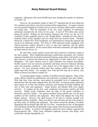 Army National Guard History 
regiments. Subsequent calls raised 58,000 more men, bringing the number of volunteers to 182,687. (2) 
However, the presidential callup of April 22nd stipulated that all men filling the first volunteer units had to come from existing militia organizations. To negate concerns over the possible illegalities of militia service overseas, all State soldiers had to volunteer for foreign duty. With the popularity of the war, entire regiments of enthusiastic militiamen mustered into the Army for two years. A total of 194 militia units served during the period. Perhaps the most famous American unit of the war, the 1st U.S. Volunteer Cavalry, popularly known as the “Rough Riders,” included one New Mexico National Guard cavalry squadron and two troops from the Arizona Guard. Theodore Roosevelt, a former New York Guardsman, was instrumental in raising the regiment and served as its lieutenant colonel. The Army in 1898 remained racially segregated, with African-American soldiers allowed to serve in only four regiments, and the militia followed this same pattern. Of the sixteen States with black commands, just eight offered up black units for service. (3) 
By early May, troops quickly moved from their armories to induction camps at the State capitals. After completing preliminary mobilization procedures, the volunteer regiments boarded trains for hastily constructed training camps either in the South or near San Francisco, locations that allowed easy deployment to Cuba, Puerto Rico, and the Philippines. The major criterion used to select campsites was railroad accessibility. Health concerns were not seriously considered, and troops arrived to find poor drinking water and unsanitary conditions. These factors led to the biggest killer of the war, disease. Far more American soldiers died from malaria, yellow fever, typhoid, and typhus than from bullets. For example, New York had 436 men die in service, only fifteen of whom were killed in combat. (4) 
As training regimes began, a number of problems became apparent. Many of the militia officers lacked the qualifications and experience to properly train their soldiers. With help from Army advisors, most gained an acceptable level of competence, and talented men from the ranks replaced those who fell short. In training camps militiamen spent almost all of their time drilling, marching, and learning the proper handling and care of their arms and equipment. Target practice and bayonet drills were regular activities. To toughen up the men, units conducted cross-country marches and field exercises. Within weeks, militiamen from all walks of life gained confidence in themselves and their leaders. The greatest problem facing enlisted men was the poor condition of their uniforms and equipment. Most States had adopted the Army blue fatigue uniform. However, the rapid increase of all units to wartime strength soon exhausted uniform stockpiles. Many men had to wait until they arrived at the camps to get their issues of clothing and equipment. The militia carried the obsolete .45-caliber Springfield rifle developed right after the Civil War. Ammunition for the .45 Springfield still used black powder that created puffs of gray smoke when fired and exposed soldiers’ positions in combat. In contrast, the Regulars carried the more modern, magazine-fed Krag-Jorgensen rifle. While some militiamen deployed overseas with Krags, most carried their obsolete Springfields. (5) 
117 
 