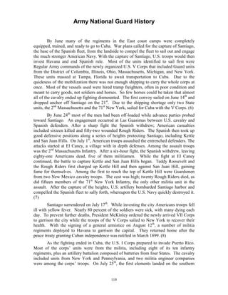 Army National Guard History 
By June many of the regiments in the East coast camps were completely equipped, trained, and ready to go to Cuba. War plans called for the capture of Santiago, the base of the Spanish fleet, from the landside to compel the fleet to sail out and engage the much stronger American Navy. With the capture of Santiago, U.S. troops would then invest Havana and end Spanish rule. Most of the units identified to sail first were Regular Army commands of the newly organized U.S. V Corps that included Guard units from the District of Columbia, Illinois, Ohio, Massachusetts, Michigan, and New York. These units massed at Tampa, Florida to await transportation to Cuba. Due to the quickness of the mobilization there was not enough shipping to carry the whole corps at once. Most of the vessels used were hired tramp freighters, often in poor condition and meant to carry goods, not soldiers and horses. So few horses could be taken that almost all of the cavalry ended up fighting dismounted. The first convoy sailed on June 14th and dropped anchor off Santiago on the 21st. Due to the shipping shortage only two State units, the 2nd Massachusetts and the 71st New York, sailed for Cuba with the V Corps. (6) 
By June 24th most of the men had been off-loaded while advance parties probed toward Santiago. An engagement occurred at Las Guasimas between U.S. cavalry and Spanish defenders. After a sharp fight the Spanish withdrew; American casualties included sixteen killed and fifty-two wounded Rough Riders. The Spanish then took up good defensive positions along a series of heights protecting Santiago, including Kettle and San Juan Hills. On July 1st, American troops assaulted the entrenched defenders. The attacks started at El Caney, a village with in depth defenses. Among the assault troops was the 2nd Massachusetts Infantry. After a six-hour fight, the Spanish withdrew, leaving eighty-one Americans dead, five of them militiamen. While the fight at El Caney continued, the battle to capture Kettle and San Juan Hills began. Teddy Roosevelt and the Rough Riders first charged up Kettle Hill and then against San Juan Hill, gaining fame for themselves. Among the first to reach the top of Kettle Hill were Guardsmen from two New Mexico cavalry troops. The cost was high; twenty Rough Riders died, as did fifteen members of the 71st New York Infantry, the only other militia unit in the assault. After the capture of the heights, U.S. artillery bombarded Santiago harbor and compelled the Spanish fleet to sally forth, whereupon the U.S. Navy quickly destroyed it. (7) 
Santiago surrendered on July 17th. While investing the city Americans troops fell ill with yellow fever. Nearly 80 percent of the soldiers were sick, with many dying each day. To prevent further deaths, President McKinley ordered the newly arrived VII Corps to garrison the city while the troops of the V Corps sailed to New York to recover their health. With the signing of a general armistice on August 12th, a number of militia regiments deployed to Havana to garrison the capital. They returned home after the peace treaty granting Cuban independence was ratified in March 1899. (8) 
As the fighting ended in Cuba, the U.S. I Corps prepared to invade Puerto Rico. Most of the corps’ units were from the militia, including eight of its ten infantry regiments, plus an artillery battalion composed of batteries from four States. The cavalry included units from New York and Pennsylvania, and two militia engineer companies were among the corps’ troops. On July 25th, the first elements landed on the southern 
118 
 