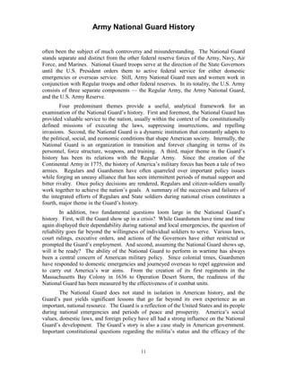 Army National Guard History 
often been the subject of much controversy and misunderstanding. The National Guard stands separate and distinct from the other federal reserve forces of the Army, Navy, Air Force, and Marines. National Guard troops serve at the direction of the State Governors until the U.S. President orders them to active federal service for either domestic emergencies or overseas service. Still, Army National Guard men and women work in conjunction with Regular troops and other federal reserves. In its totality, the U.S. Army consists of three separate components — the Regular Army, the Army National Guard, and the U.S. Army Reserve. 
Four predominant themes provide a useful, analytical framework for an examination of the National Guard’s history. First and foremost, the National Guard has provided valuable service to the nation, usually within the context of the constitutionally defined missions of executing the laws, suppressing insurrections, and repelling invasions. Second, the National Guard is a dynamic institution that constantly adapts to the political, social, and economic conditions that shape American society. Internally, the National Guard is an organization in transition and forever changing in terms of its personnel, force structure, weapons, and training. A third, major theme in the Guard’s history has been its relations with the Regular Army. Since the creation of the Continental Army in 1775, the history of America’s military forces has been a tale of two armies. Regulars and Guardsmen have often quarreled over important policy issues while forging an uneasy alliance that has seen intermittent periods of mutual support and bitter rivalry. Once policy decisions are rendered, Regulars and citizen-soldiers usually work together to achieve the nation’s goals. A summary of the successes and failures of the integrated efforts of Regulars and State soldiers during national crises constitutes a fourth, major theme in the Guard’s history. 
In addition, two fundamental questions loom large in the National Guard’s history. First, will the Guard show up in a crisis? While Guardsmen have time and time again displayed their dependability during national and local emergencies, the question of reliability goes far beyond the willingness of individual soldiers to serve. Various laws, court rulings, executive orders, and actions of the Governors have either restricted or prompted the Guard’s employment. And second, assuming the National Guard shows up, will it be ready? The ability of the National Guard to perform in wartime has always been a central concern of American military policy. Since colonial times, Guardsmen have responded to domestic emergencies and journeyed overseas to repel aggression and to carry out America’s war aims. From the creation of its first regiments in the Massachusetts Bay Colony in 1636 to Operation Desert Storm, the readiness of the National Guard has been measured by the effectiveness of it combat units. 
The National Guard does not stand in isolation in American history, and the Guard’s past yields significant lessons that go far beyond its own experience as an important, national resource. The Guard is a reflection of the United States and its people during national emergencies and periods of peace and prosperity. America’s social values, domestic laws, and foreign policy have all had a strong influence on the National Guard’s development. The Guard’s story is also a case study in American government. Important constitutional questions regarding the militia’s status and the efficacy of the 
11 
 