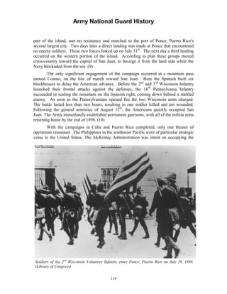 Army National Guard History 
part of the island, met no resistance and marched to the port of Ponce, Puerto Rico's second largest city. Two days later a direct landing was made at Ponce that encountered no enemy soldiers. These two forces linked up on July 31st. The next day a third landing occurred on the western portion of the island. According to plan these groups moved cross-country toward the capital of San Juan, to besiege it from the land side while the Navy blockaded from the sea. (9) 
The only significant engagement of the campaign occurred at a mountain pass named Coamo, on the line of march toward San Juan. Here the Spanish built six blockhouses to delay the American advance. Before the 2nd and 3rd Wisconsin Infantry launched their frontal attacks against the defenses, the 16th Pennsylvania Infantry succeeded in scaling the mountain on the Spanish right, coming down behind a startled enemy. As soon as the Pennsylvanians opened fire the two Wisconsin units charged. The battle lasted less than two hours, resulting in one soldier killed and ten wounded. Following the general armistice of August 12th, the Americans quickly occupied San Juan. The Army immediately established permanent garrisons, with all of the militia units returning home by the end of 1898. (10) 
With the campaigns in Cuba and Puerto Rico completed, only one theater of operations remained. The Philippines in the southwest Pacific were of particular strategic value to the United States. The McKinley Administration was intent on occupying the 
Soldiers of the 2nd Wisconsin Volunteer Infantry enter Ponce, Puerto Rico on July 29, 1898. 
(Library of Congress) 
119 
 