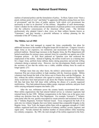 Army National Guard History 
realities of national politics and the formulation of policy. To Root, Upton wrote “from a purely military point of view” and failed “to appreciate difficulties arising from our form of government” and the force of public opinion “with which civil government has necessarily to deal in its direction” of the military. Regardless of such shortcomings, Upton’s disdain for the militia and the machinations of partisan politics were assimilated into the collective consciousness of the American officer corps. The full-time professionals who adopted Upton’s dour views on State soldiers became known as “Uptonians,” and they became a powerful influence in military planning for the remainder of the 20th Century. (26) 
The Militia Act of 1903 
Elihu Root had managed to expand the Army considerably, but pleas for additional increases in the number of Regular troops fell on deaf ears. Congress viewed a larger Army as too expensive, too militaristic and inconsistent with America’s long political tradition. Denied huge increases in the Regular Army, the War Department still lacked sound plans for raising a mass, national Army for a possible war against one of the European powers. At first, Root endorsed an Uptonian view that eschewed the employment of the militia. Instead of fighting, the militia would serve as a training base for a larger Army, perform home defense duties during peacetime and provide willing volunteers during a national crisis. However, two key developments finally convinced the secretary of war that the militia was a viable, credible military force he could no longer ignore. (27) 
Perhaps more than any other factor, the militia’s achievements in the Spanish- American War put citizen-soldiers in high standing with the American people. Militia volunteers had formed the bulk of the forces sent to Puerto Rico and the Philippines. In fact, without the militia volunteers who agreed to remain in the southwest Pacific, the Army would have been hard pressed to put down the Filipino insurrection. Militiamen felt they had done their full share while suffering the abuses of a poorly organized mobilization. They had endured disease-ridden camps, improper uniforms, and poor food while carrying antiquated weapons into battle. (28) 
After the war, militiamen across the country hastily reconstituted their units. Most militia organizations that had entered federal service as volunteer regiments had returned home by late 1898. Military reorganization in the States was at the grass roots without any direction from the War Department. For example, Vermont’s 1st Infantry came home after the war, quickly reoccupied its vacant armories and reclaimed its title as the 1st Infantry Regiment, Vermont National Guard. Texas reorganized the bulk of its units into two infantry brigades that were better manned than comparable brigades in the Regular Army. New York, the largest militia State with an aggregate strength of 13,869 soldiers, organized itself into a balanced force of infantry, artillery, cavalry, engineer, and signal units. Nevada claimed the smallest number of citizen-soldiers while mustering two infantry companies. By 1903, the total strength of the militia organized in the forty- 
127 
 