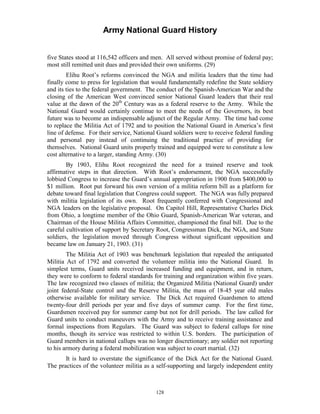 Army National Guard History 
five States stood at 116,542 officers and men. All served without promise of federal pay; most still remitted unit dues and provided their own uniforms. (29) 
Elihu Root’s reforms convinced the NGA and militia leaders that the time had finally come to press for legislation that would fundamentally redefine the State soldiery and its ties to the federal government. The conduct of the Spanish-American War and the closing of the American West convinced senior National Guard leaders that their real value at the dawn of the 20th Century was as a federal reserve to the Army. While the National Guard would certainly continue to meet the needs of the Governors, its best future was to become an indispensable adjunct of the Regular Army. The time had come to replace the Militia Act of 1792 and to position the National Guard in America’s first line of defense. For their service, National Guard soldiers were to receive federal funding and personal pay instead of continuing the traditional practice of providing for themselves. National Guard units properly trained and equipped were to constitute a low cost alternative to a larger, standing Army. (30) 
By 1903, Elihu Root recognized the need for a trained reserve and took affirmative steps in that direction. With Root’s endorsement, the NGA successfully lobbied Congress to increase the Guard’s annual appropriation in 1900 from $400,000 to $1 million. Root put forward his own version of a militia reform bill as a platform for debate toward final legislation that Congress could support. The NGA was fully prepared with militia legislation of its own. Root frequently conferred with Congressional and NGA leaders on the legislative proposal. On Capitol Hill, Representative Charles Dick from Ohio, a longtime member of the Ohio Guard, Spanish-American War veteran, and Chairman of the House Militia Affairs Committee, championed the final bill. Due to the careful cultivation of support by Secretary Root, Congressman Dick, the NGA, and State soldiers, the legislation moved through Congress without significant opposition and became law on January 21, 1903. (31) 
The Militia Act of 1903 was benchmark legislation that repealed the antiquated Militia Act of 1792 and converted the volunteer militia into the National Guard. In simplest terms, Guard units received increased funding and equipment, and in return, they were to conform to federal standards for training and organization within five years. The law recognized two classes of militia; the Organized Militia (National Guard) under joint federal-State control and the Reserve Militia, the mass of 18-45 year old males otherwise available for military service. The Dick Act required Guardsmen to attend twenty-four drill periods per year and five days of summer camp. For the first time, Guardsmen received pay for summer camp but not for drill periods. The law called for Guard units to conduct maneuvers with the Army and to receive training assistance and formal inspections from Regulars. The Guard was subject to federal callups for nine months, though its service was restricted to within U.S. borders. The participation of Guard members in national callups was no longer discretionary; any soldier not reporting to his armory during a federal mobilization was subject to court martial. (32) 
It is hard to overstate the significance of the Dick Act for the National Guard. The practices of the volunteer militia as a self-supporting and largely independent entity 
128 
 