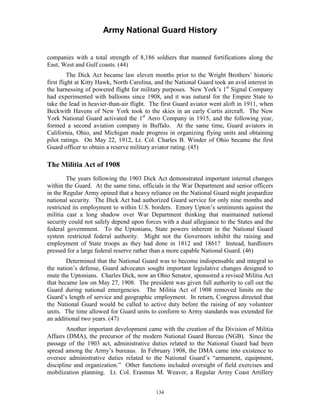 Army National Guard History 
companies with a total strength of 8,186 soldiers that manned fortifications along the East, West and Gulf coasts. (44) 
The Dick Act became law eleven months prior to the Wright Brothers’ historic first flight at Kitty Hawk, North Carolina, and the National Guard took an avid interest in the harnessing of powered flight for military purposes. New York’s 1st Signal Company had experimented with balloons since 1908, and it was natural for the Empire State to take the lead in heavier-than-air flight. The first Guard aviator went aloft in 1911, when Beckwith Havens of New York took to the skies in an early Curtis aircraft. The New York National Guard activated the 1st Aero Company in 1915, and the following year, formed a second aviation company in Buffalo. At the same time, Guard aviators in California, Ohio, and Michigan made progress in organizing flying units and obtaining pilot ratings. On May 22, 1912, Lt. Col. Charles B. Winder of Ohio became the first Guard officer to obtain a reserve military aviator rating. (45) 
The Militia Act of 1908 
The years following the 1903 Dick Act demonstrated important internal changes within the Guard. At the same time, officials in the War Department and senior officers in the Regular Army opined that a heavy reliance on the National Guard might jeopardize national security. The Dick Act had authorized Guard service for only nine months and restricted its employment to within U.S. borders. Emory Upton’s sentiments against the militia cast a long shadow over War Department thinking that maintained national security could not safely depend upon forces with a dual allegiance to the States and the federal government. To the Uptonians, State powers inherent in the National Guard system restricted federal authority. Might not the Governors inhibit the raising and employment of State troops as they had done in 1812 and 1861? Instead, hardliners pressed for a large federal reserve rather than a more capable National Guard. (46) 
Determined that the National Guard was to become indispensable and integral to the nation’s defense, Guard advocates sought important legislative changes designed to mute the Uptonians. Charles Dick, now an Ohio Senator, sponsored a revised Militia Act that became law on May 27, 1908. The president was given full authority to call out the Guard during national emergencies. The Militia Act of 1908 removed limits on the Guard’s length of service and geographic employment. In return, Congress directed that the National Guard would be called to active duty before the raising of any volunteer units. The time allowed for Guard units to conform to Army standards was extended for an additional two years. (47) 
Another important development came with the creation of the Division of Militia Affairs (DMA), the precursor of the modern National Guard Bureau (NGB). Since the passage of the 1903 act, administrative duties related to the National Guard had been spread among the Army’s bureaus. In February 1908, the DMA came into existence to oversee administrative duties related to the National Guard’s “armament, equipment, discipline and organization.” Other functions included oversight of field exercises and mobilization planning. Lt. Col. Erasmus M. Weaver, a Regular Army Coast Artillery 
134 
 
