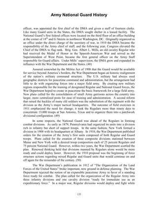 Army National Guard History 
officer, was appointed the first chief of the DMA and given a staff of fourteen clerks. Like many Guard units in the States, the DMA sought shelter in a leased facility. The National Guard’s first federal offices were located on the third floor of an office building at the corner of 18th and G Streets in northwest Washington, DC. Originally organized as an office under the direct charge of the secretary of war, in 1910 the DMA became the responsibility of the Army chief of staff, and the following year, Congress elevated the Chief of the DMA to flag rank. Brig. Gen. Albert L. Mills, an old cavalry Regular who had received the Medal of Honor in the Spanish-American War and served as the Superintendent of West Point, became the first general officer on the Army Staff responsible for Guard affairs. Under Mills’ supervision, the DMA grew and expanded its influence with the War Department and the States. (48) 
Assured somewhat by the Militia Act of 1908 that the Guard would be available for service beyond America’s borders, the War Department began an historic realignment of the nation’s military command structure. The U.S. military had always used geographic districts for peacetime command and administration, but the arrangement had little to do with organizing forces into a major field army. By creating new military regions responsible for the training of designated Regular and National Guard forces, the War Department hoped to create in peacetime the basic framework for a large field army. New plans called for the consolidation of small Army garrisons across the country into larger, more centralized posts for ease of training and administration. A second reform that raised the hackles of many old soldiers was the substitution of the regiment with the division as the Army’s major tactical headquarters. The outcome of field exercises in 1911 emphasized the need for change; it took the Regulars more than ninety days to concentrate 13,000 troops at San Antonio, Texas and to organize them into a patchwork divisional configuration. (49) 
In some respects, the National Guard was ahead of the Regulars in forming combat divisions. As early as 1879, Pennsylvania had organized its units into a division rich in infantry but short of support troops. In the same fashion, New York formed a division in 1908 with its headquarters at Albany. In 1910, the War Department published orders for the creation of the Army’s first units composed of both Regular and Guard troops. Plans called for the creation of three composite divisions stationed between Maine and New York with a desired troop composition each of 25 percent Regulars and 75 percent National Guard. However, within two years, the War Department scuttled the plan. Renewed thinking held that divisions manned by Regulars alone would be more ready and could deploy faster. However, the 1910 proposal was the beginning of force structure actions regarding mixed Regular and Guard units that would continue on and off again for the remainder of the century. (50) 
The War Department’s publication in 1912 of “The Organization of the Land Forces of the United States” broke important, new ground in defense planning. The War Department rejected the notion of an expansible peacetime Army in favor of a standing force ready for combat. The plan called for the organization of the Regular Army into three infantry divisions and one cavalry division “ready for immediate use as an expeditionary force.” In a major war, Regular divisions would deploy and fight while 
135 
 