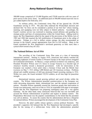Army National Guard History 
500,000 troops comprised of 121,000 Regulars and 379,00 reservists with two years of prior service in the active Army. An additional pool of 500,000 trained reservists was to give added depth to the field army. (61) 
As military policy, the Continental Army Plan all but ignored the 129,398 Guardsmen serving in 1915. The plan fully endorsed the Wickersham decision and declared that “no force can be considered a portion of our first line” whose training, manning, and equipping were not fully subject to federal authority. Accordingly, the Guard’s wartime service was restricted to manning coastal defenses and guarding key strategic points and lines of communications within the United States. Adding insult to injury, the War Department called for the repeal of the provisions of the Militia Acts of 1903 and 1908 that required the full mobilization of Guardsmen prior to the callup of volunteers. Perhaps as a foil to deflect certain outrage, the plan recommended an increase in the Guard’s annual appropriation from $6.6 to $10 million. Many in the Guard considered the War Department’s newfound generosity as little more than a cynical effort toward a buy off. (62) 
The National Defense Act of 1916 
The unveiling of the Continental Army Plan came at a time of increasing international tensions. Starting in August 1914, Americans had soberly watched the unfolding nightmare of trench warfare in Western Europe as the major powers struggled for Continental domination. In Mexico, a major political revolution was underway, and President Woodrow Wilson sent U.S. forces to occupy Veracruz as a forceful sign of America’s hostility toward a dictatorial government. Calls for intervention in the European war reached a fever pitch when a German U-boat sank the British liner Lusitania on May 7, 1915, killing 1,000 British and 128 American civilians. Problems abroad and credible promises of drill pay promoted Guard recruiting starting in 1914. Within two years, the Guard included 132,914 soldiers, an all time high for peacetime strength. 
International tensions caused growing political and social divides within the country. The Wilson Administration preached nonintervention in the European war while advocating democratic ideals, international law, and the rational cooperation of nations. President Wilson repeatedly assured the American people that intervention in Europe was unnecessary, and even as late as 1916, he responded with anger to newspaper reports that the War Department was preparing contingency plans for a war against Germany. On the other hand, many Americans believed that war was inevitable and accused the Wilson Administration of pacifism and neglect in defense matters. The Preparedness Movement was the popular counterbalance to the belief that the president was soft on defense. To assure the country that his administration did have a blueprint for national defense, Wilson encouraged the development of the Continental Army Plan. 
However, the plan’s public release ignited a serious political firestorm. The president’s supporters felt betrayed that the War Department had developed a specific plan for the raising of a million-man Army while the administration preached 
139 
 