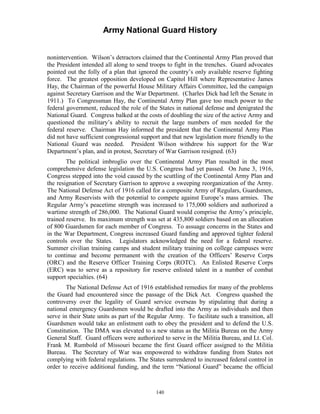 Army National Guard History 
nonintervention. Wilson’s detractors claimed that the Continental Army Plan proved that the President intended all along to send troops to fight in the trenches. Guard advocates pointed out the folly of a plan that ignored the country’s only available reserve fighting force. The greatest opposition developed on Capitol Hill where Representative James Hay, the Chairman of the powerful House Military Affairs Committee, led the campaign against Secretary Garrison and the War Department. (Charles Dick had left the Senate in 1911.) To Congressman Hay, the Continental Army Plan gave too much power to the federal government, reduced the role of the States in national defense and denigrated the National Guard. Congress balked at the costs of doubling the size of the active Army and questioned the military’s ability to recruit the large numbers of men needed for the federal reserve. Chairman Hay informed the president that the Continental Army Plan did not have sufficient congressional support and that new legislation more friendly to the National Guard was needed. President Wilson withdrew his support for the War Department’s plan, and in protest, Secretary of War Garrison resigned. (63) 
The political imbroglio over the Continental Army Plan resulted in the most comprehensive defense legislation the U.S. Congress had yet passed. On June 3, 1916, Congress stepped into the void caused by the scuttling of the Continental Army Plan and the resignation of Secretary Garrison to approve a sweeping reorganization of the Army. The National Defense Act of 1916 called for a composite Army of Regulars, Guardsmen, and Army Reservists with the potential to compete against Europe’s mass armies. The Regular Army’s peacetime strength was increased to 175,000 soldiers and authorized a wartime strength of 286,000. The National Guard would comprise the Army’s principle, trained reserve. Its maximum strength was set at 435,800 soldiers based on an allocation of 800 Guardsmen for each member of Congress. To assuage concerns in the States and in the War Department, Congress increased Guard funding and approved tighter federal controls over the States. Legislators acknowledged the need for a federal reserve. Summer civilian training camps and student military training on college campuses were to continue and become permanent with the creation of the Officers’ Reserve Corps (ORC) and the Reserve Officer Training Corps (ROTC). An Enlisted Reserve Corps (ERC) was to serve as a repository for reserve enlisted talent in a number of combat support specialties. (64) 
The National Defense Act of 1916 established remedies for many of the problems the Guard had encountered since the passage of the Dick Act. Congress quashed the controversy over the legality of Guard service overseas by stipulating that during a national emergency Guardsmen would be drafted into the Army as individuals and then serve in their State units as part of the Regular Army. To facilitate such a transition, all Guardsmen would take an enlistment oath to obey the president and to defend the U.S. Constitution. The DMA was elevated to a new status as the Militia Bureau on the Army General Staff. Guard officers were authorized to serve in the Militia Bureau, and Lt. Col. Frank M. Rumbold of Missouri became the first Guard officer assigned to the Militia Bureau. The Secretary of War was empowered to withdraw funding from States not complying with federal regulations. The States surrendered to increased federal control in order to receive additional funding, and the term “National Guard” became the official 
140 
 