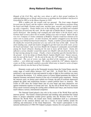 Army National Guard History 
Brigade of the Civil War, and they were about to add to their proud traditions by enduring fighting just as bloody and ferocious as anything their forefathers had faced at Gettysburg in 1863 or in the Meuse-Argonne in 1918. 
With a sudden jolt, the assault craft ran aground. The front ramps dropped forward onto the beach, and the soldiers rushed ahead. From defensive positions along the beach and bluffs, German small arms, machine guns, mortars, and artillery opened up with a vengeance. Enemy bullets tore at the landing craft, and killed and wounded GIs fell face forward onto the sand. On the right side of Omaha Beach, Company A was nearly destroyed. One landing craft swamped and sank before it hit the beach, and a German shell scored a direct hit on another, killing every man on board. Before the day was over, Company A’s home community of Bedford, Virginia would lose nineteen of its native sons to enemy action. At other locations, the infantry struggled across the beach seeking cover behind German beach obstacles. Finally, a number of men dashed through the deadly fire toward the protection of a sea wall at the base of the cliffs. Across the entire landing zone, small unit leaders struggled to get their men out of the water, across the beach and inland. Capt. Lawrence Madill, the Company E commander, moved boldly among the beach obstacles shouting for his men to move off the beach. Enemy fire inflicted a serious shoulder wound that nearly tore Madill’s left arm from his torso, but he kept moving among his troops. Finally, a burst of machine gun fire knocked him to the ground. As he lay dying on Omaha Beach, Captain Madill cried, “Senior noncom, take the men off the beach!” By the end of the day, the 116th Infantry was off the beach and inland. The cost of victory was high; one-third of the regiment — about 1,000 soldiers — were killed and wounded. The shallow toehold the 116th Infantry helped to create on D-Day eventually enabled a powerful Allied army to launch a series of major offensives directly into the heart of Nazi Germany. 
Dramatic events such as the Normandy invasion thrust the United States onto the center stage of world affairs between 1917 and 1945. In World War I, the country mobilized a vast amount of men and material in order to fight its first coalition war since the American Revolution. U.S. military power in France helped guarantee the defeat of Imperial Germany and placed America in the role of erstwhile peace negotiator. During the interwar years, an uneasy quiet settled over Europe, the pall of economic depression gripped the globe and isolationism became a potent political force in America. The events of 1941 drew the United States into an even larger and more destructive war against totalitarian regimes in Europe and Asia. By the end of World War II, American forces stood victorious among the cooling ashes of Berlin and Tokyo, and America found itself without a serious, international competitor. 
The National Guard played a key role in the events of the World Wars and the interwar period. The Guard’s trained personnel and standing units permitted the United States to project substantial combat power quickly onto the Western Front in 1918. Between the World Wars, the Guard more firmly established itself as a permanent component of the common defense and was a source of social stability amidst the suffering and dislocation of the Great Depression. The Guard’s participation in the national mobilization of 1940-1941 helped to prepare America for even greater exertions. 
148 
 